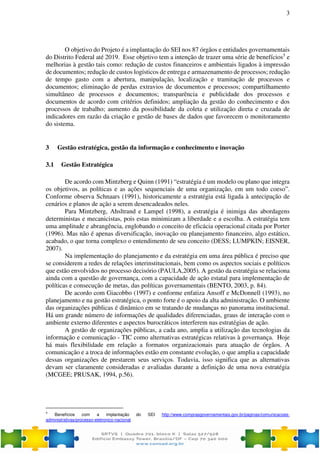 3
O objetivo do Projeto é a implantação do SEI nos 87 órgãos e entidades governamentais
do Distrito Federal até 2019. Esse objetivo tem a intenção de trazer uma série de benefícios5
e
melhorias à gestão tais como: redução de custos financeiros e ambientais ligados à impressão
de documentos; redução de custos logísticos de entrega e armazenamento de processos; redução
de tempo gasto com a abertura, manipulação, localização e tramitação de processos e
documentos; eliminação de perdas extravios de documentos e processos; compartilhamento
simultâneo de processos e documentos; transparência e publicidade dos processos e
documentos de acordo com critérios definidos; ampliação da gestão do conhecimento e dos
processos de trabalho; aumento da possibilidade da coleta e utilização direta e cruzada de
indicadores em razão da criação e gestão de bases de dados que favorecem o monitoramento
do sistema.
3 Gestão estratégica, gestão da informação e conhecimento e inovação
3.1 Gestão Estratégica
De acordo com Mintzberg e Quinn (1991) “estratégia é um modelo ou plano que integra
os objetivos, as políticas e as ações sequenciais de uma organização, em um todo coeso”.
Conforme observa Schnaars (1991), historicamente a estratégia está ligada à antecipação de
cenários e planos de ação a serem desencadeados neles.
Para Mintzberg, Ahsltrand e Lampel (1998), a estratégia é inimiga das abordagens
deterministas e mecanicistas, pois estas minimizam a liberdade e a escolha. A estratégia tem
uma amplitude e abrangência, englobando o conceito de eficácia operacional citada por Porter
(1996). Mas não é apenas diversificação, inovação ou planejamento financeiro, algo estático,
acabado, o que torna complexo o entendimento de seu conceito (DESS; LUMPKIN; EISNER,
2007).
Na implementação do planejamento e da estratégia em uma área pública é preciso que
se considerem a redes de relações interinstitucionais, bem como os aspectos sociais e políticos
que estão envolvidos no processo decisório (PAULA,2005). A gestão da estratégia se relaciona
ainda com a questão de governança, com a capacidade de ação estatal para implementação de
políticas e consecução de metas, das políticas governamentais (BENTO, 2003, p. 84).
De acordo com Giacobbo (1997) e conforme enfatiza Ansoff e McDonnell (1993), no
planejamento e na gestão estratégica, o ponto forte é o apoio da alta administração. O ambiente
das organizações públicas é dinâmico em se tratando de mudanças no panorama institucional.
Há um grande número de informações de qualidades diferenciadas, graus de interação com o
ambiente externo diferentes e aspectos burocráticos interferem nas estratégias de ação.
A gestão de organizações públicas, a cada ano, amplia a utilização das tecnologias da
informação e comunicação - TIC como alternativas estratégicas relativas à governança. Hoje
há mais flexibilidade em relação a formatos organizacionais para atuação de órgãos. A
comunicação e a troca de informações estão em constante evolução, o que amplia a capacidade
dessas organizações de prestarem seus serviços. Todavia, isso significa que as alternativas
devam ser claramente consideradas e avaliadas durante a definição de uma nova estratégia
(MCGEE; PRUSAK, 1994, p.56).
5
Benefícios com a implantação do SEI http://www.comprasgovernamentais.gov.br/paginas/comunicacoes-
administrativas/processo-eletronico-nacional
 