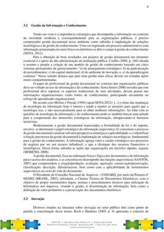 4
3.2 Gestão da Informação e Conhecimento
Tendo em vista o a importância estratégica que desempenha a informação no contexto
da sociedade moderna e consequentemente para as organizações públicas, é preciso
compreender gestão documental nesse ambiente como subsídio à implantação de soluções
tecnológicas e de gestão do conhecimento. Uma vez registrado um processo administrativo com
informação armazenada em meio físico ou eletrônico se abre o campo à gestão do conhecimento
(SENA, 2012).
Para a obtenção de bons resultados em projetos de gestão documental um elemento
essencial é o apoio da alta administração da instituição pública. Coelho (2004, p. 106) aborda
o assunto e propõe a criação de um modelo de gestão do conhecimento baseado em cinco
sistemas permanentes de gerenciamento: “a) do planejamento estratégico; b) da padronização
de procedimentos; c) do capital intelectual; d) do ambiente de inovação; e, e) da aprendizagem
contínua.” Nesse sentido destaca que para uma gestão mais eficaz devem ser evitadas ações
muito compartimentadas.
O papel do profissional da gestão documental no contexto das organizações públicas
deve ser voltado ao uso da informação e do conhecimento. Serra Júnior (2006) ressalta que este
profissional deve repensar os aspectos tradicionais de suas atividades, devem pensar nas
informações organizacionais, como fontes de conhecimento, participando ativamente no
esforço de aprendizado organizacional.
De acordo com McGee e Prusak (1994) (apud SENA,2012): [...] o ritmo das mudanças
de tecnologia da informação hoje é intenso e tende a manter as atenções para aquilo que a
tecnologia traz, e não necessariamente para se obter melhores informações. Ao lidar com as
questões de tecnologia da informação e do conhecimento pode-se também buscar uma atitude
para a compreensão das dimensões estratégicas da informação, ultrapassando-se barreiras
tecnicistas.
Modernamente a gestão documental transcendeu a formalidade da lei e do suporte,
envolve: a) determinar o papel estratégico da informação arquivística; b) conceituar o processo
de gestão documental e analisar sob uma perspectiva estratégica a aplicabilidade; e c) identificar
a função precursora da gestão documental à implantação de soluções tecnológicas, fundamental
para a gestão do conhecimento. A informação agrega valor e caráter estratégico aos processos
de negócio por ser um recurso infindável, o que a distingue dos recursos financeiros e
tecnológicos. Dessa forma subsidia as ações das organizações em decisões rápidas, seguras
(MORENO, 2008).
A gestão documental, foca na ordenação física e lógica dos documentos e da informação
para o acesso dos usuários, e se concretiza no desempenho das funções arquivísticas (SANTOS,
2007) que compreendem a criação/produção, avaliação, aquisição, conservação/preservação,
classificação, descrição, difusão/acesso, bem como com a aplicabilidade de instrumentos
arquivísticos no ciclo de vida do documento.
O Presidente do Conselho Nacional de Arquivos – CONARQ, por meio da Portaria nº
60/2002 (BRASIL, 2002), reformula, a Câmara Técnica de Documentos Eletrônicos, com o
objetivo de propor instrumentos legais, normas e procedimentos técnicos para utilização da
Informática nos arquivos, visando à gestão, à disseminação de informação, bem como a
definição do valor probatório e a preservação dos documentos eletrônicos.
3.3 Inovação
Diversos estudos na literatura sobre inovação no setor público têm como ponto de
partida a conceituação desse termo, Koch e Hauknes (2005, p. 9) apresenta o conceito de
 
