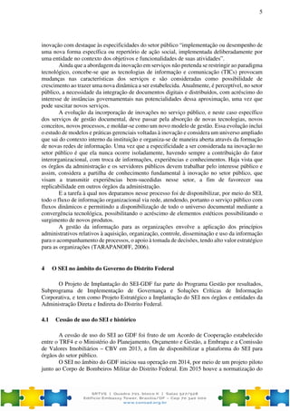 5
inovação com destaque às especificidades do setor público “implementação ou desempenho de
uma nova forma específica ou repertório de ação social, implementada deliberadamente por
uma entidade no contexto dos objetivos e funcionalidades de suas atividades”.
Ainda que a abordagem da inovação em serviços não pretenda se restringir ao paradigma
tecnológico, concebe-se que as tecnologias de informação e comunicação (TICs) provocam
mudanças nas características dos serviços e são consideradas como possibilidade de
crescimento ao trazer uma nova dinâmica a ser estabelecida. Atualmente, é perceptível, no setor
público, a necessidade da integração de documentos digitais e distribuídos, com acréscimo do
interesse de instâncias governamentais nas potencialidades dessa aproximação, uma vez que
pode suscitar novos serviços.
A evolução da incorporação de inovações no serviço público, e neste caso específico
dos serviços de gestão documental, deve passar pela absorção de novas tecnologias, novos
conceitos, novos processos, e moldar-se como um novo modelo de gestão. Essa evolução inclui
o estudo de modelos e práticas gerenciais voltadas à inovação e considera um universo ampliado
que sai do contexto interno da instituição e organiza-se de maneira aberta através da formação
de novas redes de informação. Uma vez que a especificidade a ser considerada na inovação no
setor público é que ela nunca ocorre isoladamente, havendo sempre a contribuição do fator
interorganizacional, com troca de informações, experiências e conhecimentos. Haja vista que
os órgãos da administração e os servidores públicos devem trabalhar pelo interesse público e
assim, considera a partilha de conhecimento fundamental à inovação no setor público, que
visam a transmitir experiências bem-sucedidas nesse setor, a fim de favorecer sua
replicabilidade em outros órgãos da administração.
E a tarefa à qual nos deparamos nesse processo foi de disponibilizar, por meio do SEI,
todo o fluxo de informação organizacional via rede, atendendo, portanto o serviço público com
fluxos dinâmicos e permitindo a disponibilização de todo o universo documental mediante a
convergência tecnológica, possibilitando o acréscimo de elementos estéticos possibilitando o
surgimento de novos produtos.
A gestão da informação para as organizações envolve a aplicação dos princípios
administrativos relativos à aquisição, organização, controle, disseminação e uso da informação
para o acompanhamento de processos, o apoio à tomada de decisões, tendo alto valor estratégico
para as organizações (TARAPANOFF, 2006).
4 O SEI no âmbito do Governo do Distrito Federal
O Projeto de Implantação do SEI-GDF faz parte do Programa Gestão por resultados,
Subprograma de Implementação de Governança e Soluções Críticas de Informação
Corporativa, e tem como Projeto Estratégico a Implantação do SEI nos órgãos e entidades da
Administração Direta e Indireta do Distrito Federal.
4.1 Cessão de uso do SEI e histórico
A cessão de uso do SEI ao GDF foi fruto de um Acordo de Cooperação estabelecido
entre o TRF4 e o Ministério do Planejamento, Orçamento e Gestão, a Embrapa e a Comissão
de Valores Imobiliários – CBV em 2013, a fim de disponibilizar a plataforma do SEI para
órgãos do setor público.
O SEI no âmbito do GDF iniciou sua operação em 2014, por meio de um projeto piloto
junto ao Corpo de Bombeiros Militar do Distrito Federal. Em 2015 houve a normatização do
 
