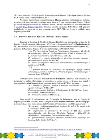 6
SEI como o sistema oficial de gestão de documentos no Distrito Federal por meio do decreto
nº 36.756 de 23 de 16 de setembro de 2015.
Nesse ano é constituída a infraestrutura de TI para suportar a implantação do Sistema,
constituído de uma base única de dados, onde todos os órgãos e entidades do Distrito Federal
poderiam compartilhar o mesmo ambiente virtual. Assim é estabelecido um novo Decreto
o 37.565, de 23 de agosto de 2016, definindo também a estrutura de Gestão do SEI, que será
estabelecido por meio de portaria conjunta entre a SEPLAG e os órgãos e entidades para
implantação do SEI.
4.2 Estrutura de Gestão do SEI no âmbito do Distrito Federal
Integram a Estrutura de Gestão do Sistema Eletrônico de Informações no âmbito do
Distrito Federal, conforme o Decreto n.º 37.565, de 23 de agosto de 20166
, o Órgão Gestor do
SEI, Secretaria de Estado de Planejamento, Orçamento e Gestão do Distrito Federal (SEPLAG),
por meio da Secretaria Adjunta de Gestão da Estratégia (SAGE/SEPLAG):
"Art. 5º A Secretaria de Estado de Planejamento, Orçamento e Gestão do
Distrito Federal - SEPLAG é o Órgão Gestor do SEI-GDF, cabendo-lhe:
I - planejar e coordenar a implantação do SEI-GDF;
II - estabelecer e manter atualizadas as diretrizes, normas, manuais e
procedimentos de gestão do SEI-GDF;
III - apoiar e acompanhar a Unidade Central de Gestão na implementação e
gestão do SEI-GDF;
[...]
X - garantir recursos de tecnologia da informação, equipe técnica
especializada, recursos materiais e estrutura de gestão para manutenção e
sustentação do SEI-GDF."
O Decreto prevê a criação de uma Unidade Central de Gestão do SEI, no sentido de
concentrar as ações relacionadas à implantação e gestão do novo sistema, esse papel é
desempenhado pela Coordenação de Implantação de Projetos (CPROJ), que deve:
"I - divulgar as políticas, normas e manuais relacionados à gestão e
operacionalização do SEI-GDF;
II - promover a gestão do Projeto de Implantação do SEI-GDF nos órgãos e
nas entidades do Distrito Federal;
III - promover a gestão do SEI-GDF;[...]
Com relação à infraestrutura de Tecnologia da Informação para o Projeto de
Implantação do SEI, o decreto prevê a criação de uma Unidade Técnica de Gestão, esse papel
é desempenhado pela Subsecretaria de Informação e Comunicação (SUTIC), que deverá:
"I - prover as condições necessárias à implantação, utilização, manutenção
e sustentação do SEI-GDF;
II - implementar as atualizações de versões do SEI-GDF, quando
disponibilizadas pelo Processo Eletrônico Nacional - PEN-SEI, do
Ministério do Planejamento, Desenvolvimento e Gestão;
III - garantir suporte tecnológico referente à preservação e à segurança das
bases de dados do SEI-GDF; [...]".
6
http://www.sinj.df.gov.br/sinj/Norma/8e1706388a2349a2a3585de9bdcfad61/Decreto_37565_23_08_2016.html
 