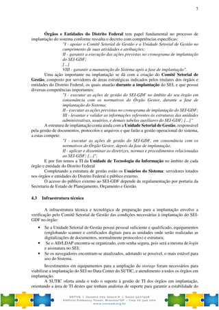7
Órgãos e Entidades do Distrito Federal tem papel fundamental no processo de
implantação do sistema conforme ressalta o decreto com competências específicas:
"I - apoiar o Comitê Setorial de Gestão e a Unidade Setorial de Gestão no
cumprimento de suas atividades e atribuições;
II - garantir a execução das ações previstas no cronograma de implantação
do SEI-GDF;
[...]
VIII - garantir a manutenção do Sistema após a fase de implantação".
Uma ação importante na implantação se dá com a criação do Comitê Setorial de
Gestão, composto por servidores de áreas estratégicas indicados pelos titulares dos órgãos e
entidades do Distrito Federal, os quais atuarão durante a implantação do SEI, e que possui
diversas competências importantes:
"I - executar as ações de gestão do SEI-GDF no âmbito do seu órgão em
consonância com os normativos do Órgão Gestor, durante a fase de
implantação do Sistema;
II - executar as ações previstas no cronograma de implantação do SEI-GDF;
III - levantar e validar as informações referentes às estruturas das unidades
administrativas, usuários, e demais tabelas auxiliares do SEI-GDF; [...]”
A estrutura de implantação conta ainda com a Unidade Setorial de Gestão, responsável
pela gestão de documentos, protocolos e arquivos e que farão a gestão operacional do sistema,
a estas compete:
"I - executar as ações de gestão do SEI-GDF, em consonância com os
normativos do Órgão Gestor, depois da fase de implantação;
II - aplicar e disseminar as diretrizes, normas e procedimentos relacionadas
ao SEI-GDF; [...]".
E por fim temos a TI da Unidade de Tecnologia da Informação no âmbito de cada
órgão e entidade do Distrito Federal
Completando a estrutura de gestão estão os Usuários do Sistema: servidores lotados
nos órgãos e entidades do Distrito Federal e público externo.
O acesso do público externo ao SEI-GDF depende de regulamentação por portaria da
Secretaria de Estado de Planejamento, Orçamento e Gestão.
4.3 Infraestrutura técnica
A infraestrutura técnica e tecnológica de preparação para a implantação envolve a
verificação pelo Comitê Setorial de Gestão das condições necessárias à implantação do SEI-
GDF no órgão:
• Se a Unidade Setorial de Gestão possui pessoal suficiente e qualificado, equipamentos
(englobando scanner e certificados digitais para as unidades onde serão realizadas as
digitalizações de documentos, normalmente protocolos) e estrutura;
• Se o AD/LDAP encontra-se organizado, com senha segura, pois será a mesma de login
e assinatura no SEI;
• Se os navegadores encontram-se atualizados, adotando se possível, o mais estável para
uso do Sistema.
Investimentos em equipamentos para a ampliação do storage foram necessários para
viabilizar a implantação do SEI no Data Center do SUTIC, e atendimento a todos os órgãos em
implantação.
A SUTIC oferta ainda o todo o suporte à gestão de TI dos órgãos em implantação,
orientando a área de TI destes que tenham analistas de suporte para garantir a estabilidade do
 