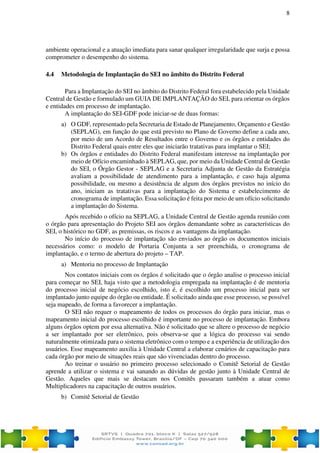 8
ambiente operacional e a atuação imediata para sanar qualquer irregularidade que surja e possa
comprometer o desempenho do sistema.
4.4 Metodologia de Implantação do SEI no âmbito do Distrito Federal
Para a Implantação do SEI no âmbito do Distrito Federal fora estabelecido pela Unidade
Central de Gestão e formulado um GUIA DE IMPLANTAÇÃO do SEI, para orientar os órgãos
e entidades em processo de implantação.
A implantação do SEI-GDF pode iniciar-se de duas formas:
a) O GDF, representado pela Secretaria de Estado de Planejamento, Orçamento e Gestão
(SEPLAG), em função do que está previsto no Plano de Governo define a cada ano,
por meio de um Acordo de Resultados entre o Governo e os órgãos e entidades do
Distrito Federal quais entre eles que iniciarão tratativas para implantar o SEI;
b) Os órgãos e entidades do Distrito Federal manifestam interesse na implantação por
meio de Ofício encaminhado à SEPLAG, que, por meio da Unidade Central de Gestão
do SEI, o Órgão Gestor - SEPLAG e a Secretaria Adjunta de Gestão da Estratégia
avaliam a possibilidade de atendimento para a implantação, e caso haja alguma
possibilidade, ou mesmo a desistência de algum dos órgãos previstos no início do
ano, iniciam as tratativas para a implantação do Sistema e estabelecimento de
cronograma de implantação. Essa solicitação é feita por meio de um ofício solicitando
a implantação do Sistema.
Após recebido o ofício na SEPLAG, a Unidade Central de Gestão agenda reunião com
o órgão para apresentação do Projeto SEI aos órgãos demandante sobre as características do
SEI, o histórico no GDF, as premissas, os riscos e as vantagens da implantação.
No início do processo de implantação são enviados ao órgão os documentos iniciais
necessários como: o modelo de Portaria Conjunta a ser preenchida, o cronograma de
implantação, e o termo de abertura do projeto – TAP.
a) Mentoria no processo de Implantação
Nos contatos iniciais com os órgãos é solicitado que o órgão analise o processo inicial
para começar no SEI, haja visto que a metodologia empregada na implantação é de mentoria
do processo inicial de negócio escolhido, isto é, é escolhido um processo inicial para ser
implantado junto equipe do órgão ou entidade. É solicitado ainda que esse processo, se possível
seja mapeado, de forma a favorecer a implantação.
O SEI não requer o mapeamento de todos os processos do órgão para iniciar, mas o
mapeamento inicial do processo escolhido é importante no processo de implantação. Embora
alguns órgãos optem por essa alternativa. Não é solicitado que se altere o processo de negócio
a ser implantado por ser eletrônico, pois observa-se que a lógica do processo vai sendo
naturalmente otimizada para o sistema eletrônico com o tempo e a experiência de utilização dos
usuários. Esse mapeamento auxilia à Unidade Central a elaborar cenários de capacitação para
cada órgão por meio de situações reais que são vivenciadas dentro do processo.
Ao treinar o usuário no primeiro processo selecionado o Comitê Setorial de Gestão
aprende a utilizar o sistema e vai sanando as dúvidas de gestão junto à Unidade Central de
Gestão. Aqueles que mais se destacam nos Comitês passaram também a atuar como
Multiplicadores na capacitação de outros usuários.
b) Comitê Setorial de Gestão
 