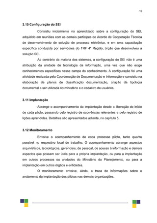 10
3.10 Configuração do SEI
Consistiu inicialmente no aprendizado sobre a configuração do SEI,
adquirido em reuniões com os demais partícipes do Acordo de Cooperação Técnica
de desenvolvimento de solução de processo eletrônico, e em uma capacitação
específica conduzida por servidores do TRF 4ª Região, órgão que desenvolveu a
solução SEI.
Ao contrário da maioria dos sistemas, a configuração do SEI não é uma
atribuição da unidade de tecnologia da informação, uma vez que não exige
conhecimentos específicos nesse campo do conhecimento. A configuração foi uma
atividade realizada pela Coordenação de Documentação e Informação e consistiu na
elaboração de planos de classificação documentação, criação da tipologia
documental a ser utilizada no ministério e o cadastro de usuários.
3.11 Implantação
Abrange o acompanhamento da implantação desde a liberação do início
de cada piloto, passando pelo registro de ocorrências relevantes e pelo registro de
lições aprendidas. Detalhes são apresentados adiante, no capítulo 5.
3.12 Monitoramento
Envolve o acompanhamento de cada processo piloto, tanto quanto
possível no respectivo local de trabalho. O acompanhamento abrange aspectos
arquivísticos, tecnológicos, gerenciais, de pessoal, de acesso à informação e demais
aspectos que possam ser úteis para a própria implantação, ou para a implantação
em outros processos ou unidades do Ministério do Planejamento, ou para a
implantação em outros órgãos e entidades.
O monitoramento envolve, ainda, a troca de informações sobre o
andamento da implantação dos pilotos nas demais organizações.
 