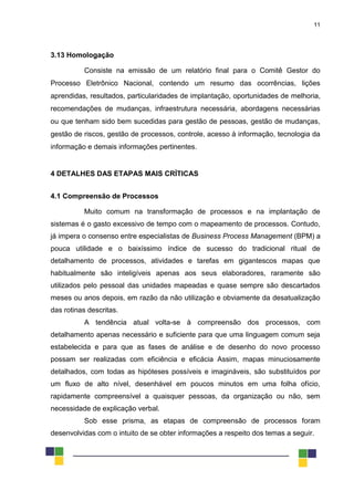 11
3.13 Homologação
Consiste na emissão de um relatório final para o Comitê Gestor do
Processo Eletrônico Nacional, contendo um resumo das ocorrências, lições
aprendidas, resultados, particularidades de implantação, oportunidades de melhoria,
recomendações de mudanças, infraestrutura necessária, abordagens necessárias
ou que tenham sido bem sucedidas para gestão de pessoas, gestão de mudanças,
gestão de riscos, gestão de processos, controle, acesso à informação, tecnologia da
informação e demais informações pertinentes.
4 DETALHES DAS ETAPAS MAIS CRÍTICAS
4.1 Compreensão de Processos
Muito comum na transformação de processos e na implantação de
sistemas é o gasto excessivo de tempo com o mapeamento de processos. Contudo,
já impera o consenso entre especialistas de Business Process Management (BPM) a
pouca utilidade e o baixíssimo índice de sucesso do tradicional ritual de
detalhamento de processos, atividades e tarefas em gigantescos mapas que
habitualmente são inteligíveis apenas aos seus elaboradores, raramente são
utilizados pelo pessoal das unidades mapeadas e quase sempre são descartados
meses ou anos depois, em razão da não utilização e obviamente da desatualização
das rotinas descritas.
A tendência atual volta-se à compreensão dos processos, com
detalhamento apenas necessário e suficiente para que uma linguagem comum seja
estabelecida e para que as fases de análise e de desenho do novo processo
possam ser realizadas com eficiência e eficácia Assim, mapas minuciosamente
detalhados, com todas as hipóteses possíveis e imagináveis, são substituídos por
um fluxo de alto nível, desenhável em poucos minutos em uma folha ofício,
rapidamente compreensível a quaisquer pessoas, da organização ou não, sem
necessidade de explicação verbal.
Sob esse prisma, as etapas de compreensão de processos foram
desenvolvidas com o intuito de se obter informações a respeito dos temas a seguir.
 