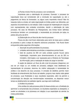 12
a) Pontas inicial e final do processo a ser considerado
Importante para a delimitação do processo. Exemplo: o processo de
capacitação deve ser considerado até a conclusão da capacitação ou até o
pagamento da fatura do fornecedor, ou algum outro importante marco? Não há
resposta certa ou errada; em cada organização os limites podem ser diferentes, por
aspectos circunstanciais ou de tradição. Cabe à equipe de implantação,em conjunto
com representantes das unidades envolvidas, decidir a delimitação de cada
processo. No caso do Ministério do Planejamento, tais limites foram definidos
tomando-se também em consideração a necessidade de conclusão de todos os
pilotos até junho de 2014.
b) Elaboração de um fluxo de alto nível do processo
Fluxos de alto nível foram elaborados para servir de base para a análise
do processo e para a etapa de desenho dosnovos processos. Tais fluxos foram
enriquecidos pelas seguintes informações:
 descrição de particularidades do processo;
 unidades administrativas envolvidas e respectivos pontos focais;
 total de usuários do SEI em cada unidade quando houver plena
implantação, importante para dimensionamento do uso do SEI no
ministério, informação a ser repassada para a Diretoria de Tecnologia
da Informação, para a realização de testes de carga no servidor.
A opção de elaborar um fluxo de alto nível do processo (diagrama), em
vez de um mapa ou um modelo de processo, estágios mais detalhados de
representação do processo, decorreu da melhor adequação à necessidade de
análise e de desenho do novo processo. A omissão de detalhes permite maior
facilidade de entendimento dos fluxos de trabalho, propicia mais rápida visão global
do processo, suas finalidades e seus resultados esperados, além de permitir a
concentração da atenção nas transformações necessárias, ao dispensar menor
tempo ao detalhamento da realidade vigente, que logo será modificada.
c) Análise do processo
Uma análise de cada processo-piloto foi desenvolvida com a finalidade de
aprimorar a compreensão dos processos, os resultados esperados ou desejados, e
avaliar as atividades e os processos em relação à sua capacidade de atender às
metas pretendidas.
 