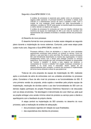 13
Segundo o Guia BPM CBOK V 3.0,
A análise de processos é essencial para avaliar como os processos de
negócio estão operando. O principal benefício de analisar o estado atual
("AS-IS") é o entendimento comum de como o trabalho é feito. Com a
criação de uma avaliação inicial baseada em fatos documentados e
validados, a análise do "AS-IS" pode ajudar na transformação de processos
e melhor atender os objetivos de negócio.
A análise de processos foi conduzida por meio de trabalho individual dos
membros da equipe de implantação do SEI e por meio de reuniões com
representantes das unidades envolvidas e unidades clientes dos processos-
pilotos.
d) Desenho do novo processo
O desenho formal do novo processo é muitas vezes relegado ao segundo
plano durante a implantação de novos sistemas. Contundo, pular essa etapa pode
custar muito caro. Segundo o Guia BPM CBOK, versão 3.0:
Processos definem o fluxo de atividades e o mapa de como atividades
operacionais contribuem para produzir um produto ou serviço. Como tal,
definem o que será feito e como será feito. No entanto, poucos processos
têm sido formalmente desenhados na maioria das organizações. A maioria
simplesmente evoluiu com o tempo para entregar produtos ou serviços
específicos. Essa evolução tem sido normalmente baseada na necessidade
de "concluir o trabalho". E devido a todo negócio ser dinâmico, a
necessidade de "concluir o trabalho" tem exigido mudanças constantes no
trabalho e no modo como é executado. Assim, apesar de ser
operacionalmente bem sucedida, a maioria dos processos é implementada
de forma menos eficiente e eficaz do que poderia ser.
Trata-se de uma proposta da equipe de implantação do SEI, realizada
após a conclusão da série de entrevistas com as unidades envolvidas no processo
piloto. Considera o fluxo de alto nível do processo e as funcionalidades do SEI. É
uma primeira versão da proposta, ainda sujeita a reanálise pela própria equipe de
implantação, resolução de dúvidas sobre o uso das funcionalidades do SEI com os
demais órgãos partícipes do projeto Processo Eletrônico Nacional e de discussão
com as áreas envolvidas. Tal abordagem é denominada de Lean Start-up, pela qual
se propõe entregar uma versão mínima viável do produto ou serviço para o cliente e
aperfeiçoá-lo com o feedback do próprio cliente.
A etapa central na implantação do SEI consistiu no desenho do novo
processo, após a realização de análise de adequação:
 dos processos vigentes em relação às suas finalidades;
 das expectativas dos clientes do processo;
 