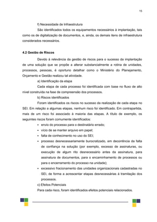 15
f) Necessidade de Infraestrutura
São identificados todos os equipamentos necessários à implantação, tais
como os de digitalização de documentos, e, ainda, os demais itens de infraestrutura
considerados necessários.
4.2 Gestão de Riscos
Devido à relevância da gestão de riscos para o sucesso da implantação
de uma solução que se propõe a alterar substancialmente a rotina de unidades,
processos, pessoas, é oportuno detalhar como o Ministério do Planejamento,
Orçamento e Gestão realizou tal atividade.
a) Identificação da etapa
Cada etapa de cada processo foi identificada com base no fluxo de alto
nível construída na fase de compreensão dos processos.
b) Riscos identificados
Foram identificados os riscos no sucesso da realização de cada etapa no
SEI. Em relação a algumas etapas, nenhum risco foi identificado. Em contrapartida,
mais de um risco foi associado à maioria das etapas. A título de exemplo, os
seguintes riscos foram comumente identificados:
 envio do processo para o destinatário errado;
 vício de se manter arquivo em papel;
 falta de conhecimento no uso do SEI;
 processo desnecessariamente burocratizado, em decorrência da falta
de confiança na solução (por exemplo, excesso de assinaturas, ou
execução de algum rito desnecessário antes da assinatura, para
assinatura de documentos, para o encaminhamento de processos ou
para o encerramento do processo na unidade);
 excessivo fracionamento das unidades organizacionais cadastradas no
SEI, de forma a acrescentar etapas desnecessárias à tramitação dos
processos.
c) Efeitos Potenciais
Para cada risco, foram identificados efeitos potenciais relacionados.
 
