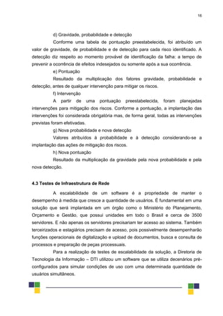 16
d) Gravidade, probabilidade e detecção
Conforme uma tabela de pontuação preestabelecida, foi atribuído um
valor de gravidade, de probabilidade e de detecção para cada risco identificado. A
detecção diz respeito ao momento provável de identificação da falha: a tempo de
prevenir a ocorrência de efeitos indesejados ou somente após a sua ocorrência.
e) Pontuação
Resultado da multiplicação dos fatores gravidade, probabilidade e
detecção, antes de qualquer intervenção para mitigar os riscos.
f) Intervenção
A partir de uma pontuação preestabelecida, foram planejadas
intervenções para mitigação dos riscos. Conforme a pontuação, a implantação das
intervenções foi considerada obrigatória mas, de forma geral, todas as intervenções
previstas foram efetivadas.
g) Nova probabilidade e nova detecção
Valores atribuídos à probabilidade e à detecção considerando-se a
implantação das ações de mitigação dos riscos.
h) Nova pontuação
Resultado da multiplicação da gravidade pela nova probabilidade e pela
nova detecção.
4.3 Testes de Infraestrutura de Rede
A escalabilidade de um software é a propriedade de manter o
desempenho à medida que cresce a quantidade de usuários. É fundamental em uma
solução que será implantada em um órgão como o Ministério do Planejamento,
Orçamento e Gestão, que possui unidades em todo o Brasil e cerca de 3500
servidores. E não apenas os servidores precisariam ter acesso ao sistema. Também
terceirizados e estagiários precisam de acesso, pois possivelmente desempenharão
funções operacionais de digitalização e upload de documentos, busca e consulta de
processos e preparação de peças processuais.
Para a realização de testes de escalabilidade da solução, a Diretoria de
Tecnologia da Informação – DTI utilizou um software que se utiliza decenários pré-
configurados para simular condições de uso com uma determinada quantidade de
usuários simultâneos.
 