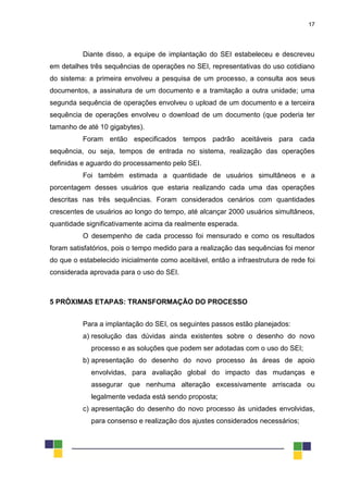 17
Diante disso, a equipe de implantação do SEI estabeleceu e descreveu
em detalhes três sequências de operações no SEI, representativas do uso cotidiano
do sistema: a primeira envolveu a pesquisa de um processo, a consulta aos seus
documentos, a assinatura de um documento e a tramitação a outra unidade; uma
segunda sequência de operações envolveu o upload de um documento e a terceira
sequência de operações envolveu o download de um documento (que poderia ter
tamanho de até 10 gigabytes).
Foram então especificados tempos padrão aceitáveis para cada
sequência, ou seja, tempos de entrada no sistema, realização das operações
definidas e aguardo do processamento pelo SEI.
Foi também estimada a quantidade de usuários simultâneos e a
porcentagem desses usuários que estaria realizando cada uma das operações
descritas nas três sequências. Foram considerados cenários com quantidades
crescentes de usuários ao longo do tempo, até alcançar 2000 usuários simultâneos,
quantidade significativamente acima da realmente esperada.
O desempenho de cada processo foi mensurado e como os resultados
foram satisfatórios, pois o tempo medido para a realização das sequências foi menor
do que o estabelecido inicialmente como aceitável, então a infraestrutura de rede foi
considerada aprovada para o uso do SEI.
5 PRÓXIMAS ETAPAS: TRANSFORMAÇÃO DO PROCESSO
Para a implantação do SEI, os seguintes passos estão planejados:
a) resolução das dúvidas ainda existentes sobre o desenho do novo
processo e as soluções que podem ser adotadas com o uso do SEI;
b) apresentação do desenho do novo processo às áreas de apoio
envolvidas, para avaliação global do impacto das mudanças e
assegurar que nenhuma alteração excessivamente arriscada ou
legalmente vedada está sendo proposta;
c) apresentação do desenho do novo processo às unidades envolvidas,
para consenso e realização dos ajustes considerados necessários;
 
