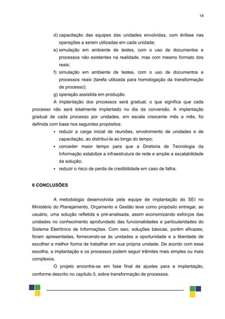 18
d) capacitação das equipes das unidades envolvidas, com ênfase nas
operações a serem utilizadas em cada unidade;
e) simulação em ambiente de testes, com o uso de documentos e
processos não existentes na realidade, mas com mesmo formato dos
reais;
f) simulação em ambiente de testes, com o uso de documentos e
processos reais (tarefa utilizada para homologação da transformação
de processo);
g) operação assistida em produção.
A implantação dos processos será gradual, o que significa que cada
processo não será totalmente implantado no dia da conversão. A implantação
gradual de cada processo por unidades, em escala crescente mês a mês, foi
definida com base nos seguintes propósitos:
 reduzir a carga inicial de reuniões, envolvimento de unidades e de
capacitação, ao distribuí-la ao longo do tempo;
 conceder maior tempo para que a Diretoria de Tecnologia da
Informação estabilize a infraestrutura de rede e amplie a escalabilidade
da solução;
 reduzir o risco de perda de credibilidade em caso de falha.
6 CONCLUSÕES
A metodologia desenvolvida pela equipe de implantação do SEI no
Ministério do Planejamento, Orçamento e Gestão teve como propósito entregar, ao
usuário, uma solução refletida e pré-analisada, assim economizando esforços das
unidades no conhecimento aprofundado das funcionalidades e particularidades do
Sistema Eletrônico de Informações. Com isso, soluções básicas, porém eficazes,
foram apresentadas, fornecendo-se às unidades a oportunidade e a liberdade de
escolher a melhor forma de trabalhar em sua própria unidade. De acordo com essa
escolha, a implantação e os processos podem seguir trâmites mais simples ou mais
complexos.
O projeto encontra-se em fase final de ajustes para a implantação,
conforme descrito no capítulo 5, sobre transformação de processos.
 