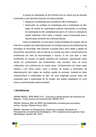 19
A equipe de implantação do SEI também tem em mente que as soluções
construídas e aqui descritas possuem um duplo propósito:
 assegurar a implantação bem sucedida do SEI no Ministério;
 desenvolver um protótipo de metodologia para a implantação do SEI,
capaz de auxiliar as organizações públicas interessadas no processo
de implantação do SEI, estabelecendo assim um marco na retenção de
capital intelectual crítico sobre a solução, passo fundamental para a
disseminação constante das melhores práticas.
Como se depreende, em que pese o fundo tecnológico da solução, não se
trata de um projeto cuja implantação possa ser entregue apenas aos profissionais de
tecnologia da informação. Não obstante a solução tenha como objeto a gestão de
documentos arquivísticos, não se trata de um projeto que exija a predominância de
profissionais da área de documentação e arquivo. E em que pese o claro
fundamento da solução na gestão orientada por processos, especialistas nesse
campo de conhecimento são fundamentais, mas precisam atuar de forma
colaborativa com profissionais de outras áreas. Conhecimentos em todos esses
campos e em vários outros, como o jurídico, de acesso à informação, de
relacionamento com órgãos de controle, gestão de pessoas, mostram-se todos
imprescindíveis à implantação do SEI, em uma integração poucas vezes tão
necessária para a implantação de um projeto, que poderá estabelecer um novo
marco na administração pública brasileira.
7 REFERÊNCIAS
ABPMP BRAZIL. BPM CBOK V3.0 – Guia para o Gerenciamento de Processos de
Negócio – Corpo Comum de Conhecimento. ABPMP, 2013.
AROXA, Deborah. BSC em BPM: Desmistificando conceitos para concretizar
sonhos. Aracaju: Deborah Aroxa, 2012.
BRASIL. Ministério do Planejamento, Orçamento e Gestão. Secretaria de
Planejamento e Investimentos Estratégicos - SPI. Indicadores de programas: Guia
Metodológico. Brasília: MP, 2010.
 