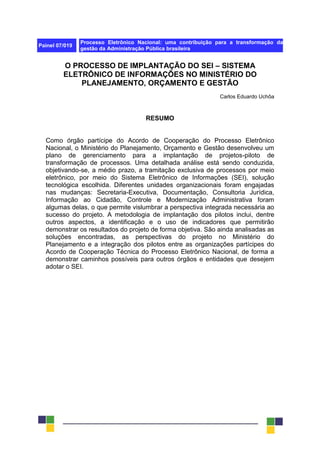 Painel 07/019
Processo Eletrônico Nacional: uma contribuição para a transformação da
gestão da Administração Pública brasileira
O PROCESSO DE IMPLANTAÇÃO DO SEI – SISTEMA
ELETRÔNICO DE INFORMAÇÕES NO MINISTÉRIO DO
PLANEJAMENTO, ORÇAMENTO E GESTÃO
Carlos Eduardo Uchôa
RESUMO
Como órgão partícipe do Acordo de Cooperação do Processo Eletrônico
Nacional, o Ministério do Planejamento, Orçamento e Gestão desenvolveu um
plano de gerenciamento para a implantação de projetos-piloto de
transformação de processos. Uma detalhada análise está sendo conduzida,
objetivando-se, a médio prazo, a tramitação exclusiva de processos por meio
eletrônico, por meio do Sistema Eletrônico de Informações (SEI), solução
tecnológica escolhida. Diferentes unidades organizacionais foram engajadas
nas mudanças: Secretaria-Executiva, Documentação, Consultoria Jurídica,
Informação ao Cidadão, Controle e Modernização Administrativa foram
algumas delas, o que permite vislumbrar a perspectiva integrada necessária ao
sucesso do projeto. A metodologia de implantação dos pilotos inclui, dentre
outros aspectos, a identificação e o uso de indicadores que permitirão
demonstrar os resultados do projeto de forma objetiva. São ainda analisadas as
soluções encontradas, as perspectivas do projeto no Ministério do
Planejamento e a integração dos pilotos entre as organizações partícipes do
Acordo de Cooperação Técnica do Processo Eletrônico Nacional, de forma a
demonstrar caminhos possíveis para outros órgãos e entidades que desejem
adotar o SEI.
 