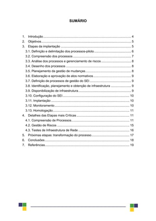 SUMÁRIO
1. Introdução.................................................................................................... 4
2. Objetivos...................................................................................................... 5
3. Etapas da implantação ................................................................................ 5
3.1. Definição e delimitação dos processos-piloto.......................................... 6
3.2. Compreensão dos processos .................................................................. 7
3.3. Análise dos processos e gerenciamento de riscos .................................. 8
3.4. Desenho dos processos .......................................................................... 8
3.5. Planejamento da gestão de mudanças.................................................... 8
3.6. Elaboração e aprovação de atos normativos........................................... 9
3.7. Definição de processos de gestão do SEI ............................................... 9
3.8. Identificação, planejamento e obtenção de infraestrutura ....................... 9
3.9. Disponibilização de infraestrutura............................................................ 9
3.10. Configuração do SEI............................................................................ 10
3.11. Implantação ......................................................................................... 10
3.12. Monitoramento..................................................................................... 10
3.13. Homologação....................................................................................... 11
4. Detalhes das Etapas mais Críticas ............................................................ 11
4.1. Compreensão de Processos.................................................................. 11
4.2. Gestão de Riscos .................................................................................. 15
4.3. Testes de Infraestrutura de Rede .......................................................... 16
5. Próximas etapas: transformação do processo........................................... 17
6. Conclusões................................................................................................ 18
7. Referências................................................................................................ 19
 