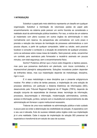 4
1 INTRODUÇÃO
Substituir o papel pelo meio eletrônico representa um desafio em qualquer
organização. Substituir a tramitação de volumosas pastas de papel pelo
encaminhamento via sistema pode parecer um sonho futurista se considerada a
realidade atual da administração pública brasileira. Por isso, a notícia de um sistema
já implantado com pleno sucesso em outros órgãos da administração é vista
normalmente com reserva. As perspectivas são animadoras: em curto prazo é
prevista a redução dos tempos de tramitação de processos administrativos e com
poucos cliques, a partir de qualquer computador, tablet ou celular, será possível
localizar e consultar o conteúdo e a situação de andamento de qualquer processo,
como se estivesse sobre nossa mesa de trabalho. Será possível, ainda, encaminhar
um contrato para assinatura pelo fornecedor e recebê-lo assinado em poucos
minutos, com total segurança, sem o encaminhamento físico.
Sonho? Podemos afirmar que o futuro está chegando a rápidos passos,
mas para que possamos desfrutá-lo em plenitude, com riscos controlados, é
imprescindível planejá-lo adequadamente. Soluções inovadoras podem depender
de brilhantes ideias, mas sua implantação depende de metodologia, disciplina,
rigor e suor.
E é essa metodologia e essa disciplina que o presente artigoprocura
mostrar. Por afetar a rotina de tantas pessoas, a implantação de uma solução de
processo eletrônico, em particular o Sistema Eletrônico de Informações (SEI),
desenvolvido pelo Tribunal Regional Regional da 4ª Região (TRF4), depende da
atuação conjunta de especialistas de diversas áreas: tecnologia da informação,
processos, documentação e informação, modernização administrativa, controle,
acesso à informação, jurídico, sempre com o insubstituível comprometimento da alta
administração em fornecer o apoio institucional necessário.
Trata-se de uma nova realidade na administração pública e todo cuidado
é pouco para se evitar a deterioração da credibilidade da solução. A expectativa com
o seu uso é elevada, fruto do sucesso relatado pelos órgãos onde sua implantação
já é uma realidade. Cabe à equipe de implantação da solução SEI preservar tal
expectativa e transformá-la em estudo de caso de sucesso.
 