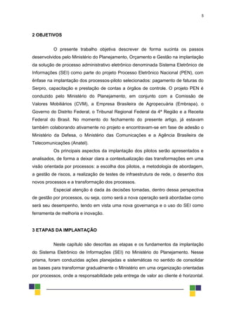 5
2 OBJETIVOS
O presente trabalho objetiva descrever de forma sucinta os passos
desenvolvidos pelo Ministério do Planejamento, Orçamento e Gestão na implantação
da solução de processo administrativo eletrônico denominada Sistema Eletrônico de
Informações (SEI) como parte do projeto Processo Eletrônico Nacional (PEN), com
ênfase na implantação dos processos-piloto selecionados: pagamento de faturas do
Serpro, capacitação e prestação de contas a órgãos de controle. O projeto PEN é
conduzido pelo Ministério do Planejamento, em conjunto com a Comissão de
Valores Mobiliários (CVM), a Empresa Brasileira de Agropecuária (Embrapa), o
Governo do Distrito Federal, o Tribunal Regional Federal da 4ª Região e a Receita
Federal do Brasil. No momento do fechamento do presente artigo, já estavam
também colaborando ativamente no projeto e encontravam-se em fase de adesão o
Ministério da Defesa, o Ministério das Comunicações e a Agência Brasileira de
Telecomunicações (Anatel).
Os principais aspectos da implantação dos pilotos serão apresentados e
analisados, de forma a deixar clara a contextualização das transformações em uma
visão orientada por processos: a escolha dos pilotos, a metodologia de abordagem,
a gestão de riscos, a realização de testes de infraestrutura de rede, o desenho dos
novos processos e a transformação dos processos.
Especial atenção é dada às decisões tomadas, dentro dessa perspectiva
de gestão por processos, ou seja, como será a nova operação será abordadae como
será seu desempenho, tendo em vista uma nova governança e o uso do SEI como
ferramenta de melhoria e inovação.
3 ETAPAS DA IMPLANTAÇÃO
Neste capítulo são descritas as etapas e os fundamentos da implantação
do Sistema Eletrônico de Informações (SEI) no Ministério do Planejamento. Nesse
prisma, foram conduzidas ações planejadas e sistemáticas no sentido de consolidar
as bases para transformar gradualmente o Ministério em uma organização orientadas
por processos, onde a responsabilidade pela entrega de valor ao cliente é horizontal.
 