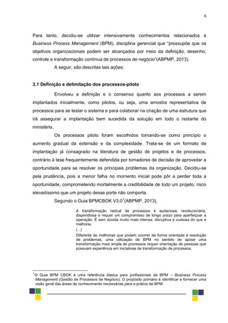 6
Para tanto, decidiu-se utilizar intensivamente conhecimentos relacionados a
Business Process Management (BPM), disciplina gerencial que “pressupõe que os
objetivos organizacionais podem ser alcançados por meio da definição, desenho,
controle e transformação contínua de processos de negócio”(ABPMP, 2013).
A seguir, são descritas tais ações:
3.1 Definição e delimitação dos processos-piloto
Envolveu a definição e o consenso quanto aos processos a serem
implantados inicialmente, como pilotos, ou seja, uma amostra representativa de
processos para se testar o sistema e para colaborar na criação de uma estrutura que
irá assegurar a implantação bem sucedida da solução em todo o restante do
ministério.
Os processos piloto foram escolhidos tomando-se como princípio o
aumento gradual da extensão e da complexidade. Trata-se de um formato de
implantação já consagrado na literatura de gestão de projetos e de processos,
contrário à tese frequentemente defendida por tomadores de decisão de aproveitar a
oportunidade para se resolver os principais problemas da organização. Decidiu-se
pela prudência, pois a menor falha no momento inicial pode pôr a perder toda a
oportunidade, comprometendo mortalmente a credibilidade de todo um projeto; risco
elevadíssimo que um projeto desse porte não comporta.
Segundo o Guia BPMCBOK V3.01
(ABPMP, 2013),
A transformação radical de processos é audaciosa, revolucionária,
dispendiosa e requer um compromisso de longo prazo para aperfeiçoar a
operação. É sem dúvida muito mais intensa, disruptiva e custosa do que a
melhoria.
(...)
Diferente de melhorias que podem ocorrer de forma orientada à resolução
de problemas, uma utilização de BPM no sentido de apoiar uma
transformação mais ampla de processos requer orientação de pessoas que
possuam experiência em iniciativas de transformação de processos.
1
O Guia BPM CBOK é uma referência básica para profissionais de BPM – Business Process
Management (Gestão de Processos de Negócio). O propósito primário é identificar e fornecer uma
visão geral das áreas de conhecimento necessárias para a prática de BPM.
 