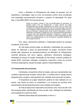 7
Como o Ministério do Planejamento não dispõe de pessoas com tal
experiência, a abordagem, logo no início, de processos críticos, seria considerada
uma empreitada excessivamente arriscada e, portanto, foi descartada. Por outro
lado, o Guia BPM CBOK V3.0 recomenda que:
Devido ao escopo, impacto e risco da transformação de processos, os
gestores devem criar um desenho-alvo e, então, dividi-lo em partes
(componentes) que possam implementar de acordo com um plano que
considere as restrições organizacionais. Isso cria uma abordagem que pode
ser controlada e propicia benefícios de forma continuada. Dessa forma, o
risco é minimizado, o desenho pode mudar conforme necessário, o custo é
distribuído e recuperado à medida que novos componentes são adicionados
e pessoas são mais facilmente treinadas e propensas a aceitar a nova
operação. A ruptura também é minimizada e a cultura organizacional pode
evoluir mais paulatinamente em vez de absorver mudanças drásticas em
curto espaço de tempo.
Fica, assim, plenamente justificada a implantação gradual de soluções
complexas, como o SEI.
Ao final desta primeira etapa, de definição e delimitação dos processos
pilotos, foi elaborado o plano de gerenciamento do projeto, documento formal
emitido pela assessoria da Secretaria-Executiva do Ministério do Planejamento,
contendo elementos tais como: objetivo, justificativa, alinhamento estratégico,
declaração do escopo do projeto, declaração do não escopo, estrutura analítica do
projeto (EAP), premissas, restrições, cronograma, orçamento e plano de recursos
humanos (organograma, equipe do projeto, papéis e responsabilidades).
3.2 Compreensão dos processos
Contemplou o lançamento oficial do projeto, para que representantes das
unidades organizacionais tivessem ciência dele, e reuniões entre a equipe técnica
designada para o projeto e representantes das unidades onde ocorreriam os pilotos.
O lançamento do projeto idealmente poderia ter sido realizado em um
evento, mas diante da rotina, foi simplificada a um conjunto de reuniões entre
representantes da Secretaria-Executiva e das unidades do ministério.
Ao final da etapa foram elaborados documentos como: fluxos de alto nível
dos processos-piloto, identificação de riscos de alto nível e definição de indicadores
para avaliação do sucesso do piloto.
Detalhes dessa etapa são apresentados no item 4.1.
 