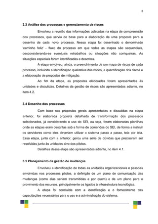 8
3.3 Análise dos processos e gerenciamento de riscos
Envolveu a reunião das informações coletadas na etapa de compreensão
dos processos, que serviu de base para a elaboração de uma proposta para o
desenho de cada novo processo. Nessa etapa foi desenhado o denominado
'caminho feliz' - fluxo do processo em que todas as etapas são sequenciais,
desconsiderando-se eventuais retrabalhos ou situações não corriqueiras. As
situações especiais foram identificadas e descritas.
A etapa envolveu, ainda, o preenchimento de um mapa de riscos de cada
processo, incluindo a identificação qualitativa dos riscos, a quantificação dos riscos e
a elaboração de propostas de mitigação.
Ao fim da etapa, as propostas elaboradas foram apresentadas às
unidades e discutidas. Detalhes da gestão de riscos são apresentados adiante, no
item 4.2.
3.4 Desenho dos processos
Com base nas propostas gerais apresentadas e discutidas na etapa
anterior, foi elaborada proposta detalhada de transformação dos processos
selecionados, já considerando o uso do SEI, ou seja, foram elaboradas planilhas
onde as etapas eram descritas sob a forma de comandos do SEI, de forma a instruir
os servidores como eles deveriam utilizar o sistema passo a passo, tela por tela.
Essa etapa, junto com a anterior, gerou uma série de dúvidas que precisaram ser
resolvidas junto às unidades alvo dos pilotos.
Detalhes dessa etapa são apresentados adiante, no item 4.1.
3.5 Planejamento da gestão de mudanças
Envolveu a identificação de todas as unidades organizacionais e pessoas
envolvidas nos processos pilotos, a definição de um plano de comunicação das
mudanças (como elas seriam transmitidas e por quem) e de um plano para o
provimento dos recursos, principalmente os ligados à infraestrutura tecnológica.
A etapa foi concluída com a identificação e o fornecimento das
capacitações necessárias para o uso e a administração do sistema.
 
