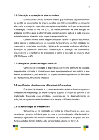 9
3.6 Elaboração e aprovação de atos normativos
Elaboração de um ato normativo interno que estabelece os procedimentos
de gestão de documentos de arquivo geridos pelo SEI no Ministério. A minuta foi
elaborada em conjunto pelos diversos órgãos e entidades partícipes do Acordo de
Cooperação Técnica nº 02, de 2013, de desenvolvimento de uma solução de
processo eletrônico para a administração pública brasileira. Caberá a cada órgão ou
entidade adaptar o texto às suas respectivas peculiaridades.
Contém normas sobre responsabilidades quanto à gestão documental,
sobre acesso e credenciamento de usuários, funcionamento do SEI (recepção de
documentos, expedição, tramitação, digitalização, produção, assinatura eletrônica,
formação de processos eletrônicos, classificação e avaliação de documentos,
arquivamento e empréstimo de processos) e sobre a transição do sistema atual
(CPROD) para o SEI.
3.7 Definição de processos de gestão do SEI
Consistiu na concepção e disponibilização de uma estrutura de pessoas,
capacitações, manuais e equipamentos para acompanhamento dos pilotos e que
servirá, na sequência, para extensão do projeto aos demais processos do Ministério
do Planejamento, Orçamento e Gestão.
3.8 Identificação, planejamento e obtenção de infraestrutura
Envolveu inicialmente a construção de orientações e diretrizes quanto à
infraestrutura de tecnologia de informação para suportar a solução de software a ser
implantada. Superada essa atividade, concentrou-se no desenvolvimento de
soluções para garantir a estabilidade da rede na qual o SEI seria instalado.
3.9 Disponibilização de infraestrutura
Concentrou-se na realização de testes de infraestrutura de rede, que
deveria ser robusta o suficiente para suportar a quantidade pretendida de usuários,
realizando operações de upload e download de documentos e em pleno uso das
funcionalidades do SEI. Detalhes são apresentados adiante, no item 4.3.
 