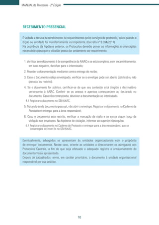 10
MANUAL de Protocolo - 2ª Edição
RECEBIMENTO PRESENCIAL
É vedada a recusa de recebimento de requerimentos pelos serviços de protocolo, salvo quando o
órgão ou entidade for manifestamente incompetente. (Decreto nº 9.094/2017).
Na ocorrência da hipótese anterior, os Protocolos deverão prover as informações e orientações
necessárias para que o cidadão possa dar andamento ao requerimento.
1. Verificar se o documento é de competência da ANAC e se está completo, com encaminhamento;
em caso negativo, devolver para o interessado;
2. Receber a documentação mediante contra entrega de recibo;
3. Caso o documento esteja envelopado, verificar se o envelope pode ser aberto (público) ou não
(pessoal ou restrito);
4. Se o documento for público, certificar-se de que seu conteúdo está dirigido a destinatário
pertencente à ANAC. Conferir se os anexos e apensos correspondem ao declarado no
documento. Caso não corresponda, devolver a documentação ao interessado.
4.1 Registrar o documento no SEI/ANAC.
5. Tratando-se de documento pessoal, não abrir o envelope. Registrar o documento no Caderno de
Protocolo e entregar para a área responsável;
6. Caso o documento seja restrito, verificar a marcação de sigilo e se existe algum traço de
violação nos envelopes. Na hipótese de violação, informar ao superior hierárquico.
6.1 Registrar o documento no Caderno de Protocolo e entregar para a área responsável, que se
encarregará de inseri-lo no SEI/ANAC.
Eventualmente, advogados se apresentam às unidades organizacionais com o propósito
de entregar documentos. Nesse caso, oriente as unidades a direcionarem os advogados aos
Protocolos Centrais, a fim de que seja efetuado o adequado registro e armazenamento do
documento físico apresentado.
Depois de cadastrados, envie, em caráter prioritário, o documento à unidade organizacional
responsável por sua análise.
 