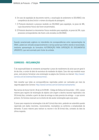 12
MANUAL de Protocolo - 2ª Edição
6. Em caso de expedição de documento restrito, a atualização do andamento no SEI/ANAC é de
competência da área (incluir o número da etiqueta de postagem);
7. O Protocolo devolverá o processo recebido via SEI/ANAC para expedição, no prazo de 48h,
cujos documentos físicos não forem encaminhados;
8. O Protocolo devolverá os documentos físicos recebidos para expedição, no prazo de 24h, cujos
processos correspondentes não forem a ele enviados via SEI/ANAC.
Quando caracterizada urgência no intercâmbio de correspondências entre representações da
ANAC, poderá ser utilizado excepcionalmente o serviço postal que melhor atenda à necessidade,
mediante apresentação do formulário AUTORIZAÇÃO PARA EXPEDIÇÃO DE DOCUMENTOS
URGENTES, que será assinado pelo titular da unidade.
CORREIOS – RECLAMAÇÃO
É de responsabilidade do remetente acompanhar o prazo de recebimento do aviso que em geral é
de dez dias, a contar da data da assinatura do recebedor do objeto. Caso não seja recebido nesse
prazo, será preciso formalizar uma reclamação na página dos Correios na internet: http://www2.
correios.com.br/sistemas/falecomoscorreios/.
Vale ressaltar que todas as correspondências registradas podem ser rastreadas por meio da
seguinte página dos Correios: http://www2.correios.com.br/sistemas/rastreamento/.
Nos termos do Inciso I do Art. 26 da Lei 8.078/90 – Código de Defesa do Consumidor – CDC, o prazo
máximo para registro de reclamação de objetos com origem e destino nacional registrados é de
30 (trinta) dias, contados a partir da data da entrega ou data prevista de entrega – o que ocorrer
primeiro. Os Correios reservam-se no direito de não acatar reclamações após esse prazo.
O prazo para resposta às reclamações é de até 5 (cinco) dias úteis, podendo ser estendido quando
registrada com dados incorretos, inconsistentes, incompletos ou conforme a complexidade da
demanda. O prazo máximo para reativar ou recorrer é de 30 (trinta) dias, contados da data da
última resposta.
 