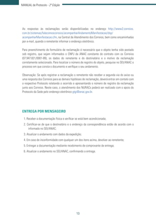 13
MANUAL de Protocolo - 2ª Edição
As respostas às reclamações serão disponibilizadas no endereço http://www2.correios.
com.br/sistemas/falecomoscorreios/acompanharAndamentoManifestacao/dsp/
acompanharManifestacao.cfm, na Central de Atendimento dos Correios, bem como encaminhadas
por e-mail, quando o remetente informar o endereço eletrônico.
Para preenchimento do formulário de reclamação é necessário que o objeto tenha sido postado
sob registro, que sejam informados o CNPJ da ANAC constante do contrato com os Correios
(07.947.821/0001-89), os dados do remetente e do destinatário e o motivo da reclamação
corretamente selecionado. Para localizar o número de registro do objeto, pesquise no SEI/ANAC o
processo em que consta o documento e verifique o seu andamento.
Observação: Se após registrar a reclamação o remetente não receber a segunda via do aviso ou
uma resposta dos Correios para as demais hipóteses de reclamação, deverá entrar em contato com
o respectivo Protocolo relatando o ocorrido e apresentando o número de registro da reclamação
junto aos Correios. Neste caso, o atendimento dos NURACs poderá ser realizado com o apoio do
Protocolo da Sede pelo endereço eletrônico gtgi@anac.gov.br.
ENTREGA POR MENSAGEIRO
1. Receber a documentação física e verificar se está bem acondicionada;
2. Certificar-se de que o destinatário e o endereço da correspondência estão de acordo com o
informado no SEI/ANAC;
3. Atualizar o andamento com dados da expedição;
4. Em caso de inconformidade com qualquer um dos itens acima, devolver ao remetente;
5. Entregar a documentação mediante recebimento de comprovante de entrega;
6. Atualizar o andamento no SEI/ANAC, confirmando a entrega.
 