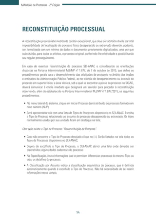 14
MANUAL de Protocolo - 2ª Edição
RECONSTITUIÇÃO PROCESSUAL
A reconstituição processual é medida de caráter excepcional, que deve ser adotada diante da total
impossibilidade de localização do processo físico desaparecido ou extraviado devendo, portanto,
ser formalizada com um mínimo de dados e documentos previamente digitalizados, uma vez que
substituirão, para todos os efeitos, o processo original, conferindo-lhe efetividade e possibilitando
seu regular prosseguimento.
Em caso de eventual reconstituição de processo SEI-ANAC e considerando as orientações
dispostas na Portaria Interministerial MJ/MP nº 1.677, de 7 de outubro de 2015, que define os
procedimentos gerais para o desenvolvimento das atividades de protocolo no âmbito dos órgãos
e entidades da Administração Pública Federal, ao ter ciência do desaparecimento ou extravio do
processo em suporte físico, a área técnica, sob a qual se encontrar a posse do processo no SIGAD,
deverá comunicar à chefia imediata que designará um servidor para proceder à reconstituição
observando, além do estabelecido na Portaria Interministerial MJ/MP nº 1.677/2015, os seguintes
procedimentos:
•	No menu lateral do sistema, clique em Iniciar Processo (será atribuído ao processo formado um
novo número (NUP);
•	Será apresentada tela com uma lista de Tipos de Processos disponíveis no SEI-ANAC. Escolha
o Tipo de Processo relacionado ao assunto do processo desaparecido ou extraviado. Os tipos
normalmente usados por sua unidade ficam em destaque na tela;
Obs: Não existe o Tipo de Processo “Reconstituição de Processo”.
•	Caso não encontre o Tipo de Processo desejado clique no (+). Serão listados na tela todos os
Tipos de Processos disponíveis no SEI-ANAC;
•	Depois de escolhido o Tipo de Processo, o SEI-ANAC abrirá uma tela onde deverão ser
preenchidos alguns dados cadastrais do processo:
•	Na Especificação, insira informações que te permitam diferenciar processos do mesmo Tipo, ou
seja, os detalhes do processo;
•	A Classificação por Assunto indica a classificação arquivística do processo, que é definida
automaticamente quando é escolhido o Tipo de Processo. Não há necessidade de se inserir
informações nesse campo;
 
