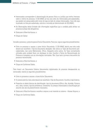 15
MANUAL de Protocolo - 2ª Edição
•	Interessados correspondem à denominação de pessoa física ou jurídica que tenha interesse
sobre o mérito do processo. O SEI-ANAC já traz uma série de interessados pré-cadastrados,
que podem ser pesquisados pelo ícone da lupa ao lado do campo Interessados. Caso não seja
localizado na lista pré-cadastrada, solicitar a inclusão ao Administrador do SEI/ANAC;
•	As Observações desta Unidade são informações específicas que a unidade pode atribuir ao
processo (campo não obrigatório);
•	Selecione o Nível de Acesso; e
•	Clique em Salvar.
Iniciadooprocesso,opróximopassoéIncluirDocumento.Paraisso,sigaosseguintesprocedimentos:
•	Entre no processo e acesse o ícone Incluir Documento. O SEI-ANAC abrirá uma tela onde
deverá ser escolhido o Tipo do Documento desejado. São vários os Tipos de Documento pré-
cadastrados, tais como Memorando, Ofício, Despacho entre outros. Os Tipos normalmente
utilizados pela unidade ficam em destaque na tela. Escolha o Termo de Reconstituição de
Processo e complete com as informações solicitadas. Obs: Esse será o primeiro documento do
processo reconstituído;
•	Selecione o Nível de Acesso; e
•	Clique em Conformar Dados.
Para Inserir um Documento Externo (documentos digitalizados do processo desaparecido ou
extraviado), realize os seguintes procedimentos:
•	Entre no processo e acesse o ícone Incluir Documento;
•	O sistema abrirá a tela onde deverá ser escolhido o Tipo de Documento. Escolha o tipo Externo;
•	Preencha os dados básicos de identificação: tipo do documento (Ofício, Ata, Acórdão, Portaria
etc.), data, número, tipo de conferência, remetente. Os campos interessados e classificação por
assunto não são de preenchimento necessário;
•	Selecione o Nível de Acesso e escolha o arquivo a ser inserido no sistema – Anexar Arquivo; e
•	Clique em Conformar Dados.
 