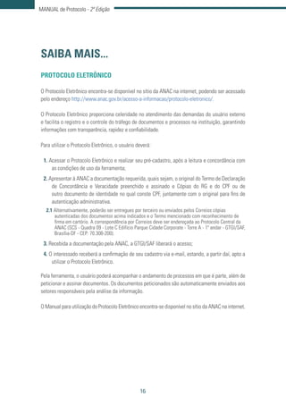 16
MANUAL de Protocolo - 2ª Edição
SAIBA MAIS...
PROTOCOLO ELETRÔNICO
O Protocolo Eletrônico encontra-se disponível no sítio da ANAC na internet, podendo ser acessado
pelo endereço http://www.anac.gov.br/acesso-a-informacao/protocolo-eletronico/.
O Protocolo Eletrônico proporciona celeridade no atendimento das demandas do usuário externo
e facilita o registro e o controle do tráfego de documentos e processos na instituição, garantindo
informações com transparência, rapidez e confiabilidade.
Para utilizar o Protocolo Eletrônico, o usuário deverá:
1. Acessar o Protocolo Eletrônico e realizar seu pré-cadastro, após a leitura e concordância com
as condições de uso da ferramenta;
2. Apresentar à ANAC a documentação requerida, quais sejam, o original do Termo de Declaração
de Concordância e Veracidade preenchido e assinado e Cópias do RG e do CPF ou de
outro documento de identidade no qual conste CPF, juntamente com o original para fins de
autenticação administrativa.
2.1 Alternativamente, poderão ser entregues por terceiro ou enviados pelos Correios cópias
autenticadas dos documentos acima indicados e o Termo mencionado com reconhecimento de
firma em cartório. A correspondência por Correios deve ser endereçada ao Protocolo Central da
ANAC (SCS - Quadra 09 - Lote C Edifício Parque Cidade Corporate - Torre A - 1º andar - GTGI/SAF,
Brasília-DF - CEP: 70.308-200).
3. Recebida a documentação pela ANAC, a GTGI/SAF liberará o acesso;
4. O interessado receberá a confirmação de seu cadastro via e-mail, estando, a partir daí, apto a
utilizar o Protocolo Eletrônico.
Pela ferramenta, o usuário poderá acompanhar o andamento de processos em que é parte, além de
peticionar e assinar documentos. Os documentos peticionados são automaticamente enviados aos
setores responsáveis pela análise da informação.
O Manual para utilização do Protocolo Eletrônico encontra-se disponível no sítio da ANAC na internet.
 
