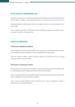 17
MANUAL de Protocolo - 2ª Edição
LEI DE ACESSO À INFORMAÇÃO (LAI)
Os pedidos com base na Lei de Acesso à Informação são realizados por meio do Serviço Eletrônico
de Informação ao Cidadão – e-SIC, disponível em https://esic.cgu.gov.br/sistema/site/index.aspx.
Na página indicada, o cidadão deverá realizar o seu cadastro, registrar a sua manifestação e enviar
para a ANAC.
Caso o cidadão se apresente nos Protocolos Centrais da ANAC para registrar seu pedido, oriente-o
a proceder conforme as instruções acima.
VISTAS DE PROCESSOS
a) Processos integralmente públicos
Com a implantação da Pesquisa Pública (SEI!), todos os processos integralmente públicos poderão
ser acessados por qualquer cidadão via internet, independente de requerimento.
Para tanto, oriente o cidadão a acessar o Portal da Agência na internet (www.anac.gov.br) para
visualizar o processo de seu interesse.
b) Processos e documentos restritos
A concessão de vista a processos e documentos restritos é disciplinada pela Portaria SAF Nº 4.158,
de 14 de dezembro de 2017 (publicada no BPS V.12 Nº 50, de 15/12/2017).
O acesso a processos restritos é concedido mediante cadastro prévio do interessado, representante
legal ou advogado no Protocolo Eletrônico da ANAC.
Assim, caso surja algum pedido de vista no Protocolo físico, oriente o requerente a realizar o
cadastramento no Protocolo Eletrônico.
 