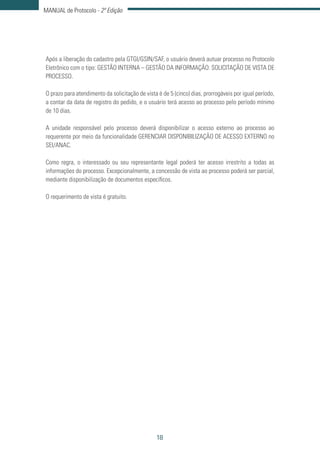 18
MANUAL de Protocolo - 2ª Edição
Após a liberação do cadastro pela GTGI/GSIN/SAF, o usuário deverá autuar processo no Protocolo
Eletrônico com o tipo: GESTÃO INTERNA – GESTÃO DA INFORMAÇÃO: SOLICITAÇÃO DE VISTA DE
PROCESSO.
O prazo para atendimento da solicitação de vista é de 5 (cinco) dias, prorrogáveis por igual período,
a contar da data de registro do pedido, e o usuário terá acesso ao processo pelo período mínimo
de 10 dias.
A unidade responsável pelo processo deverá disponibilizar o acesso externo ao processo ao
requerente por meio da funcionalidade GERENCIAR DISPONIBILIZAÇÃO DE ACESSO EXTERNO no
SEI/ANAC.
Como regra, o interessado ou seu representante legal poderá ter acesso irrestrito a todas as
informações do processo. Excepcionalmente, a concessão de vista ao processo poderá ser parcial,
mediante disponibilização de documentos específicos.
O requerimento de vista é gratuito.
 
