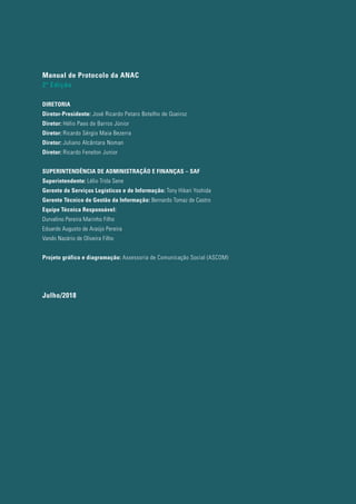 Manual de Protocolo da ANAC
2ª Edição
DIRETORIA
Diretor-Presidente: José Ricardo Pataro Botelho de Queiroz
Diretor: Hélio Paes de Barros Júnior
Diretor: Ricardo Sérgio Maia Bezerra
Diretor: Juliano Alcântara Noman
Diretor: Ricardo Fenelon Junior
SUPERINTENDÊNCIA DE ADMINISTRAÇÃO E FINANÇAS – SAF
Superintendente: Lélio Trida Sene
Gerente de Serviços Logísticos e de Informação: Tony Hikari Yoshida
Gerente Técnico de Gestão da Informação: Bernardo Tomaz de Castro
Equipe Técnica Responsável:
Durvalino Pereira Marinho Filho
Eduardo Augusto de Araújo Pereira
Vando Nazário de Oliveira Filho
Projeto gráfico e diagramação: Assessoria de Comunicação Social (ASCOM)
Julho/2018
 