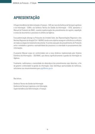 4
MANUAL de Protocolo - 2ª Edição
APRESENTAÇÃO
A Superintendência de Administração e Finanças – SAF, por meio da Gerência de Serviços Logísticos
e de Informação - GSIN e da Gerência Técnica de Gestão da Informação – GTGI, apresenta o
Manual de Protocolo da ANAC, visando à padronização dos procedimentos de registro, expedição
e vistas de documentos e processos no âmbito da Agência.
Essa padronização abrange os Protocolos da Unidade Sede, das Representações Regionais e dos
NúcleosRegionaisdeAviaçãoCivil-NURACstendocomoobjetivoasseguraraeficiênciaeaeficácia
em todas as etapas do tratamento documental. A correta execução dos procedimentos de Protocolo
evita o retrabalho e garante a rastreabilidade dos processos e a celeridade no processamento das
informações.
O presente Manual surge em conformidade com a nova dinâmica implementada pelo Sistema
Eletrônico de Informações – SEI/ANAC, que alterou significativamente a gestão de informação na
Agência.
Finalmente, reafirmamos a necessidade de observância dos procedimentos aqui descritos, a fim
de garantir a efetividade na gestão da informação. Caso identifique oportunidades de melhorias,
solicitamos seu encaminhamento para gtgi@anac.gov.br.
Boa leitura.
Gerência Técnica de Gestão da Informação
Gerência de Serviços Logísticos e de Informação
Superintendência de Administração e Finanças
 