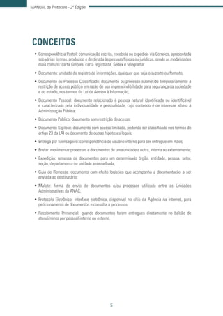 5
MANUAL de Protocolo - 2ª Edição
CONCEITOS
•	Correspondência Postal: comunicação escrita, recebida ou expedida via Correios, apresentada
sob várias formas, produzida e destinada às pessoas físicas ou jurídicas, sendo as modalidades
mais comuns: carta simples, carta registrada, Sedex e telegrama;
•	Documento: unidade de registro de informações, qualquer que seja o suporte ou formato;
•	Documento ou Processo Classificado: documento ou processo submetido temporariamente à
restrição de acesso público em razão de sua imprescindibilidade para segurança da sociedade
e do estado, nos termos da Lei de Acesso à Informação;
•	Documento Pessoal: documento relacionado à pessoa natural identificada ou identificável
e caracterizado pela individualidade e pessoalidade, cujo conteúdo é de interesse alheio à
Administração Pública;
•	Documento Público: documento sem restrição de acesso;
•	Documento Sigiloso: documento com acesso limitado, podendo ser classificado nos termos do
artigo 23 da LAI ou decorrente de outras hipóteses legais;
•	Entrega por Mensageiro: correspondência de usuário interno para ser entregue em mãos;
•	Enviar: movimentar processos e documentos de uma unidade a outra, interna ou externamente;
•	Expedição: remessa de documentos para um determinado órgão, entidade, pessoa, setor,
seção, departamento ou unidade assemelhada;
•	Guia de Remessa: documento com efeito logístico que acompanha a documentação a ser
enviada ao destinatário;
•	Malote: forma de envio de documentos e/ou processos utilizada entre as Unidades
Administrativas da ANAC;
•	Protocolo Eletrônico: interface eletrônica, disponível no sítio da Agência na internet, para
peticionamento de documentos e consulta a processos;
•	Recebimento Presencial: quando documentos forem entregues diretamente no balcão de
atendimento por pessoal interno ou externo.
 