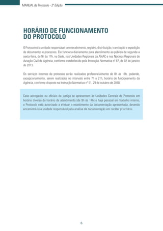 6
MANUAL de Protocolo - 2ª Edição
HORÁRIO DE FUNCIONAMENTO
DO PROTOCOLO
OProtocoloéaunidaderesponsávelpelorecebimento,registro,distribuição,tramitaçãoeexpedição
de documentos e processos. Ele funciona diariamente para atendimento ao público de segunda a
sexta-feira, de 9h às 17h, na Sede, nas Unidades Regionais da ANAC e nos Núcleos Regionais de
Aviação Civil da Agência, conforme estabelecido pela Instrução Normativa nº 67, de 02 de janeiro
de 2013.
Os serviços internos de protocolo serão realizados preferencialmente de 8h às 18h, podendo,
excepcionalmente, serem realizados no intervalo entre 7h e 21h, horário de funcionamento da
Agência, conforme disposto na Instrução Normativa nº 51, 29 de outubro de 2010.
Caso advogados ou oficiais de justiça se apresentem às Unidades Centrais de Protocolo em
horário diverso do horário de atendimento (de 9h às 17h) e haja pessoal em trabalho interno,
o Protocolo está autorizado a efetuar o recebimento da documentação apresentada, devendo
encaminhá-la à unidade responsável pela análise da documentação em caráter prioritário.
 