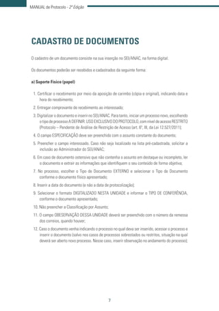 7
MANUAL de Protocolo - 2ª Edição
CADASTRO DE DOCUMENTOS
O cadastro de um documento consiste na sua inserção no SEI/ANAC, na forma digital.
Os documentos poderão ser recebidos e cadastrados da seguinte forma:
a) Suporte Físico (papel)
1. Certificar o recebimento por meio da aposição de carimbo (cópia e original), indicando data e
hora do recebimento;
2. Entregar comprovante de recebimento ao interessado;
3. Digitalizar o documento e inserir no SEI/ANAC. Para tanto, iniciar um processo novo, escolhendo
otipodeprocessoADEFINIR:USOEXCLUSIVODOPROTOCOLO,comníveldeacessoRESTRITO
(Protocolo – Pendente de Análise de Restrição de Acesso (art. 6º, III, da Lei 12.527/2011);
4. O campo ESPECIFICAÇÃO deve ser preenchido com o assunto constante do documento;
5. Preencher o campo interessado. Caso não seja localizado na lista pré-cadastrada, solicitar a
inclusão ao Administrador do SEI/ANAC;
6. Em caso de documento ostensivo que não contenha o assunto em destaque ou incompleto, ler
o documento e extrair as informações que identifiquem o seu conteúdo de forma objetiva;
7. No processo, escolher o Tipo de Documento EXTERNO e selecionar o Tipo de Documento
conforme o documento físico apresentado;
8. Inserir a data do documento (e não a data de protocolização);
9. Selecionar o formato DIGITALIZADO NESTA UNIDADE e informar o TIPO DE CONFERÊNCIA,
conforme o documento apresentado;
10. Não preencher a Classificação por Assunto;
11. O campo OBESERVAÇÃO DESSA UNIDADE deverá ser preenchido com o número da remessa
dos correios, quando houver;
12. Caso o documento venha indicando o processo no qual deva ser inserido, acessar o processo e
inserir o documento (salvo nos casos de processos sobrestados ou restritos, situação na qual
deverá ser aberto novo processo. Nesse caso, inserir observação no andamento do processo);
 