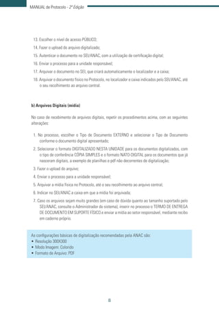 8
MANUAL de Protocolo - 2ª Edição
13. Escolher o nível de acesso PÚBLICO;
14. Fazer o upload do arquivo digitalizado;
15. Autenticar o documento no SEI/ANAC, com a utilização de certificação digital;
16. Enviar o processo para a unidade responsável;
17. Arquivar o documento no SEI, que criará automaticamente o localizador e a caixa;
18. Arquivar o documento físico no Protocolo, no localizador e caixa indicados pelo SEI/ANAC, até
o seu recolhimento ao arquivo central.
b) Arquivos Digitais (mídia)
No caso de recebimento de arquivos digitais, repetir os procedimentos acima, com as seguintes
alterações:
1. No processo, escolher o Tipo de Documento EXTERNO e selecionar o Tipo de Documento
conforme o documento digital apresentado;
2. Selecionar o formato DIGITALIZADO NESTA UNIDADE para os documentos digitalizados, com
o tipo de conferência CÓPIA SIMPLES e o formato NATO-DIGITAL para os documentos que já
nasceram digitais, a exemplo de planilhas e pdf não decorrentes de digitalização;
3. Fazer o upload do arquivo;
4. Enviar o processo para a unidade responsável;
5. Arquivar a mídia física no Protocolo, até o seu recolhimento ao arquivo central;
6. Indicar no SEI/ANAC a caixa em que a mídia foi arquivada;
7. Caso os arquivos sejam muito grandes (em caso de dúvida quanto ao tamanho suportado pelo
SEI/ANAC, consulte o Administrador do sistema), inserir no processo o TERMO DE ENTREGA
DE DOCUMENTO EM SUPORTE FÍSICO e enviar a mídia ao setor responsável, mediante recibo
em caderno próprio.
As configurações básicas de digitalização recomendadas pela ANAC são:
•	Resolução 300X300
•	Modo Imagem: Colorido
•	Formato de Arquivo: PDF
 