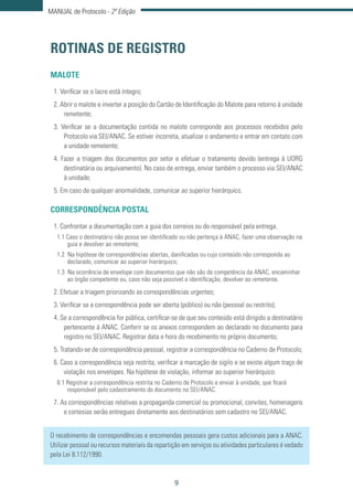 9
MANUAL de Protocolo - 2ª Edição
ROTINAS DE REGISTRO
MALOTE
1. Verificar se o lacre está íntegro;
2. Abrir o malote e inverter a posição do Cartão de Identificação do Malote para retorno à unidade
remetente;
3. Verificar se a documentação contida no malote corresponde aos processos recebidos pelo
Protocolo via SEI/ANAC. Se estiver incorreta, atualizar o andamento e entrar em contato com
a unidade remetente;
4. Fazer a triagem dos documentos por setor e efetuar o tratamento devido (entrega à UORG
destinatária ou arquivamento). No caso de entrega, enviar também o processo via SEI/ANAC
à unidade;
5. Em caso de qualquer anormalidade, comunicar ao superior hierárquico.
CORRESPONDÊNCIA POSTAL
1. Confrontar a documentação com a guia dos correios ou do responsável pela entrega.
1.1 Caso o destinatário não possa ser identificado ou não pertença à ANAC, fazer uma observação na
guia e devolver ao remetente;
1.2 Na hipótese de correspondências abertas, danificadas ou cujo conteúdo não corresponda ao
declarado, comunicar ao superior hierárquico;
1.3 Na ocorrência de envelope com documentos que não são de competência da ANAC, encaminhar
ao órgão competente ou, caso não seja possível a identificação, devolver ao remetente.
2. Efetuar a triagem priorizando as correspondências urgentes;
3. Verificar se a correspondência pode ser aberta (público) ou não (pessoal ou restrito);
4. Se a correspondência for pública, certificar-se de que seu conteúdo está dirigido a destinatário
pertencente à ANAC. Conferir se os anexos correspondem ao declarado no documento para
registro no SEI/ANAC. Registrar data e hora do recebimento no próprio documento;
5. Tratando-se de correspondência pessoal, registrar a correspondência no Caderno de Protocolo;
6. Caso a correspondência seja restrita, verificar a marcação de sigilo e se existe algum traço de
violação nos envelopes. Na hipótese de violação, informar ao superior hierárquico.
6.1 Registrar a correspondência restrita no Caderno de Protocolo e enviar à unidade, que ficará
responsável pelo cadastramento do documento no SEI/ANAC.
7. As correspondências relativas a propaganda comercial ou promocional, convites, homenagens
e cortesias serão entregues diretamente aos destinatários sem cadastro no SEI/ANAC.
O recebimento de correspondências e encomendas pessoais gera custos adicionais para a ANAC.
Utilizar pessoal ou recursos materiais da repartição em serviços ou atividades particulares é vedado
pela Lei 8.112/1990.
 