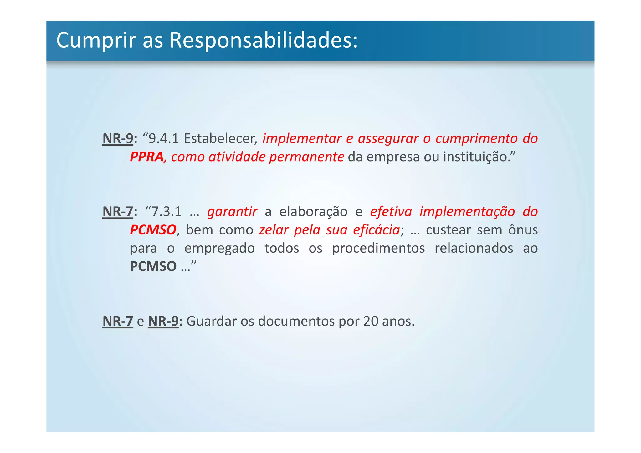Cumprir as Responsabilidades:
NR-9: “9.4.1 Estabelecer, implementar e assegurar o cumprimento do
PPRA, como atividade permanente da empresa ou instituição.”
NR-7: “7.3.1 … garantir a elaboração e efetiva implementação do
PCMSO, bem como zelar pela sua eficácia; … custear sem ônus
para o empregado todos os procedimentos relacionados ao
PCMSO …”
NR-7 e NR-9: Guardar os documentos por 20 anos.
 