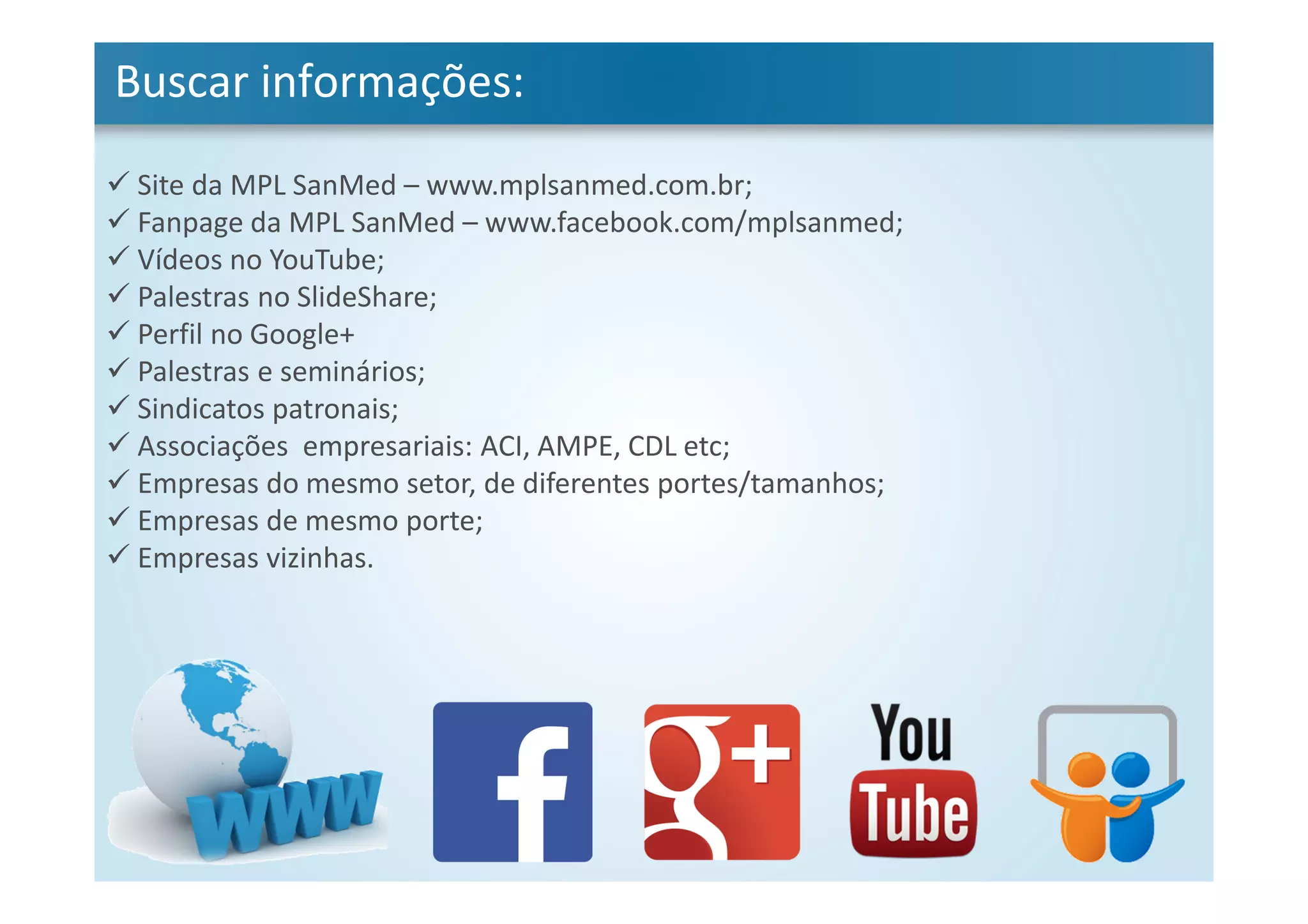 Buscar informações:
Site da MPL SanMed – www.mplsanmed.com.br;
Fanpage da MPL SanMed – www.facebook.com/mplsanmed;
Vídeos no YouTube;
Palestras no SlideShare;
Perfil no Google+
Palestras e seminários;
Sindicatos patronais;
Associações empresariais: ACI, AMPE, CDL etc;
Empresas do mesmo setor, de diferentes portes/tamanhos;
Empresas de mesmo porte;
Empresas vizinhas.
 