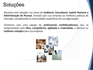 Soluções
Atuamos com soluções nas áreas de Auditoria, Consultoria, Capital Humano e
Administração de Pessoal, levando para sua empresa às melhores práticas de
mercado, considerando as necessidades específicas de sua organização.

Contamos com uma equipe de profissionais multidisciplinares que se
comprometem com ética, competência, agilidade e criatividade, a oferecer as
melhores soluções para sua empresa.
 