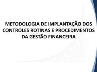 METODOLOGIA DE IMPLANTAÇÃO DOS
CONTROLES ROTINAS E PROCEDIMENTOS
      DA GESTÃO FINANCEIRA
 
