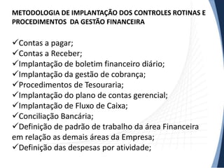 METODOLOGIA DE IMPLANTAÇÃO DOS CONTROLES ROTINAS E
PROCEDIMENTOS DA GESTÃO FINANCEIRA

Contas a pagar;
Contas a Receber;
Implantação de boletim financeiro diário;
Implantação da gestão de cobrança;
Procedimentos de Tesouraria;
Implantação do plano de contas gerencial;
Implantação de Fluxo de Caixa;
Conciliação Bancária;
Definição de padrão de trabalho da área Financeira
em relação as demais áreas da Empresa;
Definição das despesas por atividade;
 