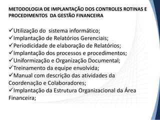 METODOLOGIA DE IMPLANTAÇÃO DOS CONTROLES ROTINAS E
PROCEDIMENTOS DA GESTÃO FINANCEIRA

Utilização do sistema informático;
Implantação de Relatórios Gerenciais;
Periodicidade de elaboração de Relatórios;
Implantação dos processos e procedimentos;
Uniformização e Organização Documental;
Treinamento da equipe envolvida;
Manual com descrição das atividades da
Coordenação e Colaboradores;
Implantação da Estrutura Organizacional da Área
Financeira;
 