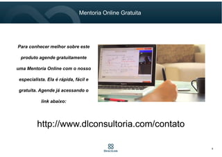 Mentoria Online Gratuita
9
Para conhecer melhor sobre este
produto agende gratuitamente
uma Mentoria Online com o nosso
especialista. Ela é rápida, fácil e
gratuita. Agende já acessando o
link abaixo:
http://www.dlconsultoria.com/contato
 