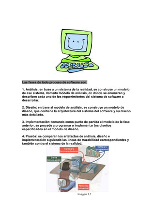 Las fases de todo proceso de software son:
1. Análisis: en base a un sistema de la realidad, se construye un modelo
de ese sistema, llamado modelo de análisis, en donde se enumeran y
describen cada uno de los requerimientos del sistema de software a
desarrollar.
2. Diseño: en base al modelo de análisis, se construye un modelo de
diseño, que contiene la arquitectura del sistema del software y su diseño
más detallado.
3. Implementación: tomando como punto de partida el modelo de la fase
anterior, se procede a programar o implementar los diseños
especificados en el modelo de diseño.
4. Prueba: se comparan los artefactos de análisis, diseño e
implementación siguiendo las líneas de trazabilidad correspondientes y
también contra el sistema de la realidad.

Imagen 1.1

 