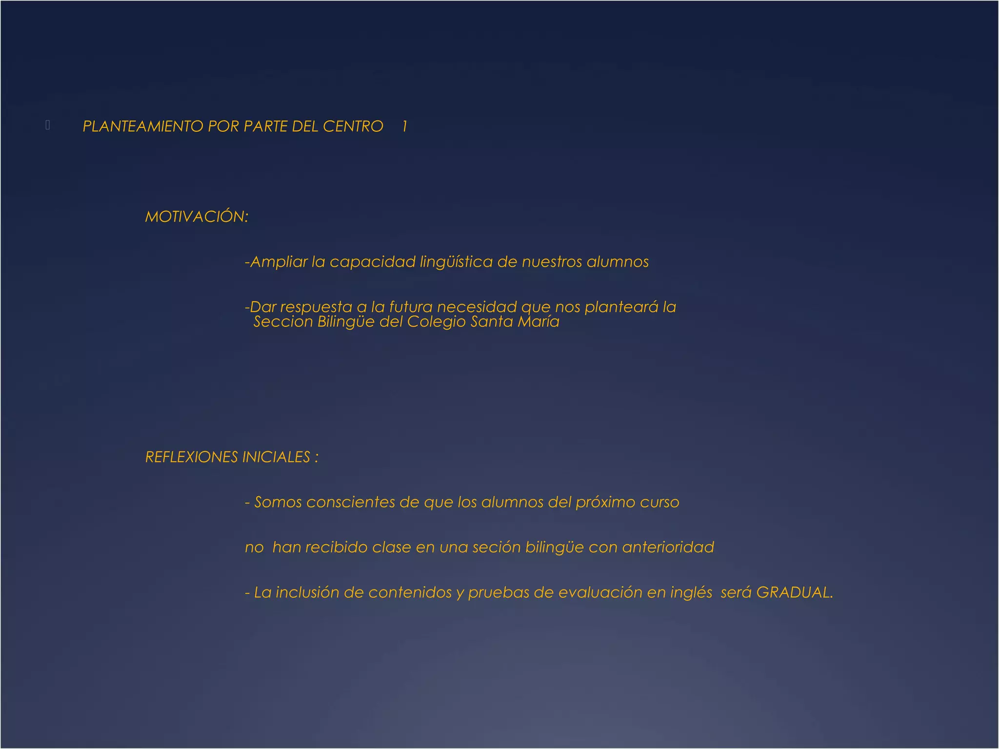 

PLANTEAMIENTO POR PARTE DEL CENTRO

1

MOTIVACIÓN:
-Ampliar la capacidad lingüística de nuestros alumnos
-Dar respuesta a la futura necesidad que nos planteará la
Seccion Bilingüe del Colegio Santa María

REFLEXIONES INICIALES :
- Somos conscientes de que los alumnos del próximo curso
no han recibido clase en una seción bilingüe con anterioridad
- La inclusión de contenidos y pruebas de evaluación en inglés será GRADUAL.

 