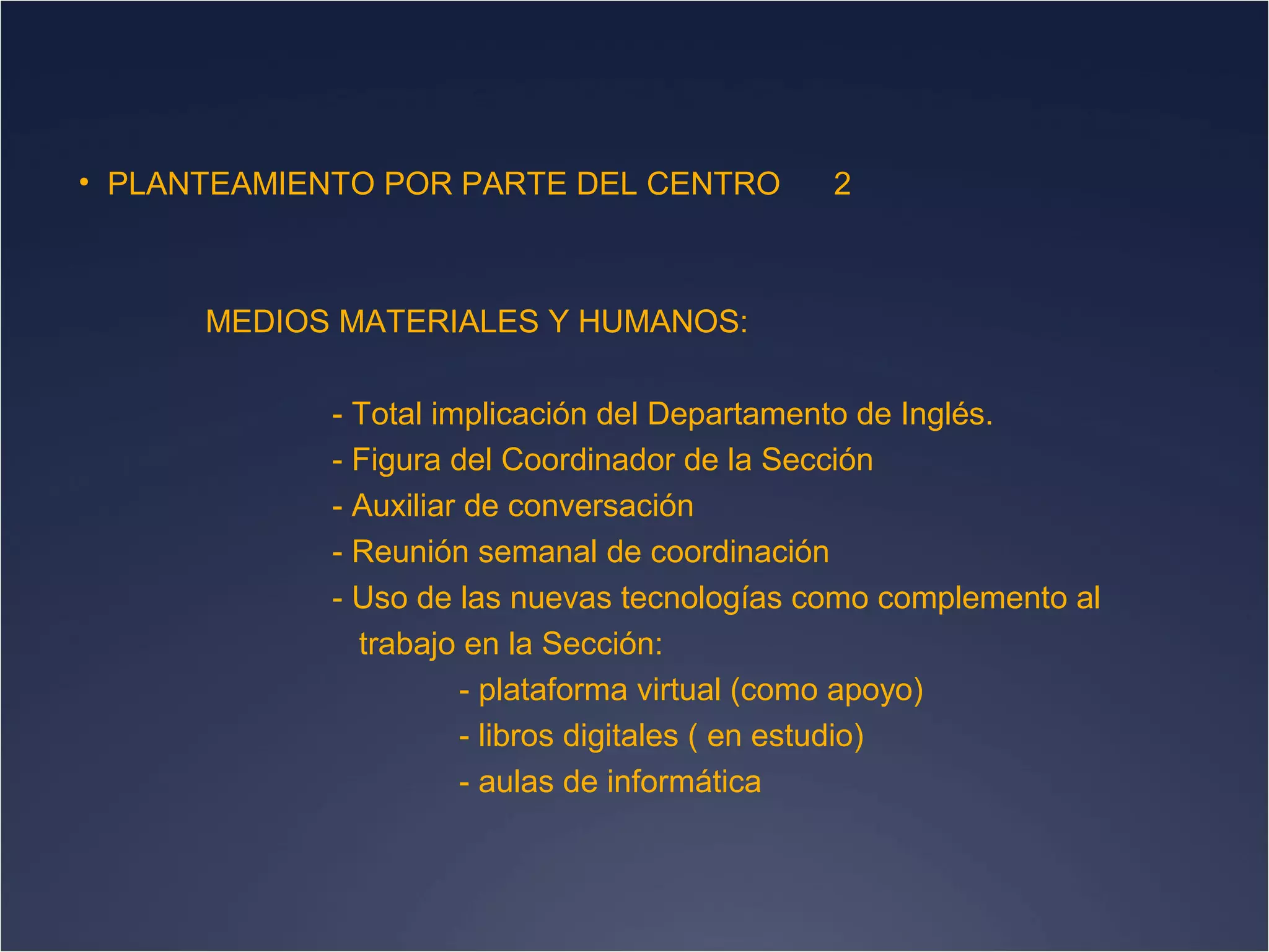 • PLANTEAMIENTO POR PARTE DEL CENTRO

2

MEDIOS MATERIALES Y HUMANOS:
- Total implicación del Departamento de Inglés.
- Figura del Coordinador de la Sección
- Auxiliar de conversación
- Reunión semanal de coordinación
- Uso de las nuevas tecnologías como complemento al
trabajo en la Sección:
- plataforma virtual (como apoyo)
- libros digitales ( en estudio)
- aulas de informática

 