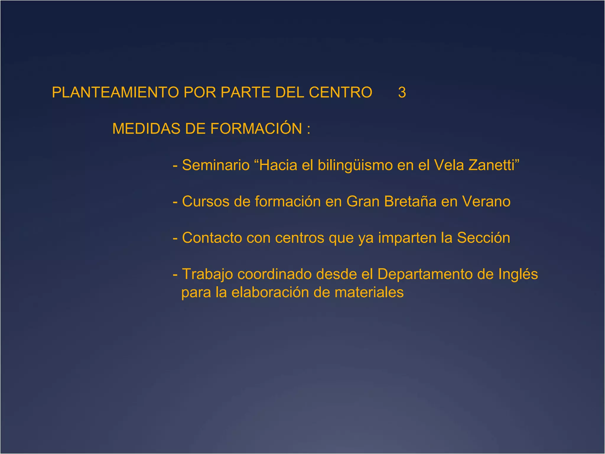 PLANTEAMIENTO POR PARTE DEL CENTRO

3

MEDIDAS DE FORMACIÓN :
- Seminario “Hacia el bilingüismo en el Vela Zanetti”
- Cursos de formación en Gran Bretaña en Verano
- Contacto con centros que ya imparten la Sección
- Trabajo coordinado desde el Departamento de Inglés
para la elaboración de materiales

 