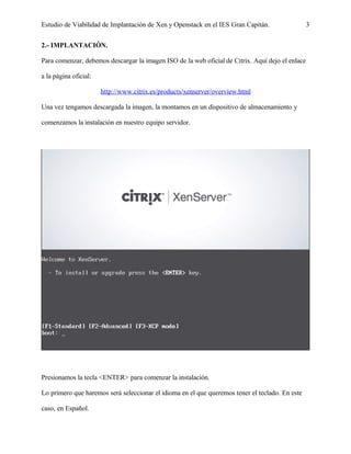 Estudio de Viabilidad de Implantación de Xen y Openstack en el IES Gran Capitán. 3
2.- IMPLANTACIÓN.
Para comenzar, debemos descargar la imagen ISO de la web oficial de Citrix. Aquí dejo el enlace
a la página oficial:
http://www.citrix.es/products/xenserver/overview.html
Una vez tengamos descargada la imagen, la montamos en un dispositivo de almacenamiento y
comenzamos la instalación en nuestro equipo servidor.
Presionamos la tecla <ENTER> para comenzar la instalación.
Lo primero que haremos será seleccionar el idioma en el que queremos tener el teclado. En este
caso, en Español.
 